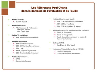 Les Références Paul Ohana
                          dans le domaine de l’évaluation et de l'audit


            Audit d'Accueil :                           Audit de Climat et Audit Social :
                  Hewlett Packard                             EDF GDF Services Ile-de-France Ouest
                                                               EDF GDF Services Loire
            Audit de Processus :                              EDF GDF Services Pays de Somme
                  “ Le Traitement de l’Information
                     en Régime Perturbé ”                Journées de l'IFACI sur les thèmes suivants : (exposés)
                     EDF France Nord
                                                               l'audit de recrutement,
            Audit d'Organisation :                            l'audit de management,
                  EDF Direction du Développement              l'audit des meilleures pratiques en matière de
                                                                Ressources Humaines
            Audit de Management :
                                                         Colloque LIRHE :
                  EDF GDF Services Loiret
                                                               Les 20 ans du Bilan Social
                  EDF GDF Services Pays de Somme
                  EURYSIS                               Animation d'Unités de Recherche de l’IFACI :
                  SNCF, Direction du personnel               Audit et Changement
                  EDF Direction du Développement             Audit et Management des Hommes
            Audit de Performance :
                  CMB
                  Lyonnaise de Banques


Réf. : 2005/A15/0188
 