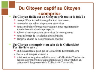 Du Citoyen captif au Citoyen
                               «compris»
         Un Citoyen fidèle est un Citoyen prêt tout à la fois à :
            nous préférer à conditions égales à un concurrent,
            renouveler ses achats de produits et services
            nous servir de référence valorisante et nous recommander
             spontanément à d’autres prospects
            acheter d’autres produits et services de notre gamme
            nous informer de l’évolution de ses besoins
            élargir le champ de nos prestations chez lui


         Un Citoyen « compris » au sein de la Collectivité
              Territoriale sera :
                  un Citoyen fidèle pour qui sa Collectivité Territoriale sera
                « choisie » et non pas « subie »
                 suivi tout au long de sa relation avec la Collectivité Territoriale
                   depuis sa première mise en relation jusqu’à son évolution en
                   partenaire à long terme de la Collectivité Territoriale.
Réf. : 2005/A15/0188
 