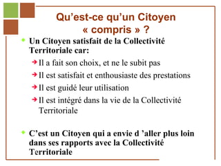 Qu’est-ce qu’un Citoyen
                            « compris » ?
         Un Citoyen satisfait de la Collectivité
              Territoriale car:
               Il a fait son choix, et ne le subit pas

               Il est satisfait et enthousiaste des prestations

               Il est guidé leur utilisation

               Il est intégré dans la vie de la Collectivité

                Territoriale

         C’est un Citoyen qui a envie d ’aller plus loin
              dans ses rapports avec la Collectivité
              Territoriale
Réf. : 2005/A15/0188
 