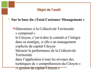 Objet de l’outil

        Sur la base du «Total Customer Management »

               Déterminer      si la Collectivité Territoriale
                   « comprend »
                   le Citoyen, c’est-à-dire le connaît et l’intègre
                   dans sa stratégie, si elle a un management
                   explicite du capital Citoyen
                   Mesurer la performance de la Collectivité
                   Territoriale
                   dans l’application à tous les niveaux des
                   techniques de « compréhension du Citoyen »
Réf. : 2005/A15/0188


                   /« gestion du capital Citoyen »
 