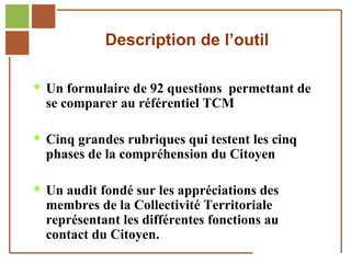 Description de l’outil

         Un formulaire de 92 questions permettant de
              se comparer au référentiel TCM

         Cinq grandes rubriques qui testent les cinq
              phases de la compréhension du Citoyen

         Un audit fondé sur les appréciations des
              membres de la Collectivité Territoriale
              représentant les différentes fonctions au
              contact du Citoyen.
Réf. : 2005/A15/0188
 