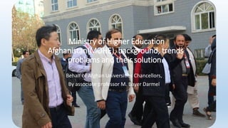 Ministry of Higher Education
Afghanistan(MOHE), background, trends
problems and their solution.
Behalf of Afghan Universities Chancellors,
By associate professor M. Bayer Darmel
 