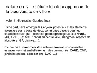 - volet 1 : diagnostic- état des lieux
D'une part, faire émerger les enjeux potentiels et les éléments
potentiels sur la base de deux communes choisis pour leur
caractéristiques (BT : contexte géomorphologique, site ANRU,
MH, AVAP,...et MAL : canal en centre ville, mangrove, réserve de
biosphère, GF, plaines,... ).
D'autre part, rencontrer des acteurs locaux (responsables
espaces verts et embellissement des communes, CAUE, ONF,
jardin botanique, associations, DAC, …)
nature en ville : étude locale « approche de
la biodiversité en ville »
 