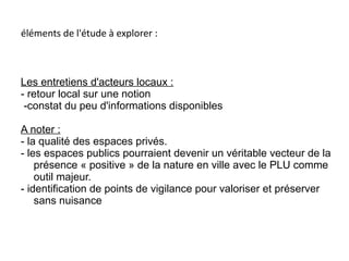 éléments de l'étude à explorer :
Les entretiens d'acteurs locaux :
- retour local sur une notion
-constat du peu d'informations disponibles
A noter :
- la qualité des espaces privés.
- les espaces publics pourraient devenir un véritable vecteur de la
présence « positive » de la nature en ville avec le PLU comme
outil majeur.
- identification de points de vigilance pour valoriser et préserver
sans nuisance
 