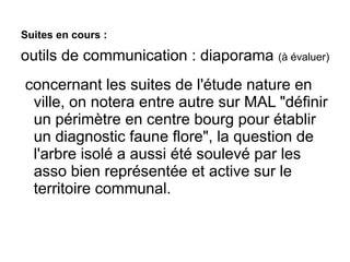 Suites en cours :
outils de communication : diaporama (à évaluer)
 concernant les suites de l'étude nature en
ville, on notera entre autre sur MAL "définir
un périmètre en centre bourg pour établir
un diagnostic faune flore", la question de
l'arbre isolé a aussi été soulevé par les
asso bien représentée et active sur le
territoire communal.
 