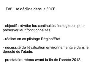 TVB : se décline dans le SRCE.
- objectif : révéler les continuités écologiques pour
préserver leur fonctionnalités.
- réalisé en co pilotage Région/Etat.
- nécessité de l'évaluation environnementale dans le
déroulé de l'étude.
- prestataire retenu avant la fin de l’année 2012.
 