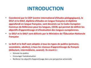 INTRODUCTION
• Coordonné par le CIEP (centre international d’études pédagogiques), le
DELF et le DALF, diplôme d’études en langue française et diplôme
approfondi en langue française, sont dessinés sur le Cadre Européen
Commun de Référence pour les langues, CECRL qui permet de définir les
objectifs d’apprentissage et d’évaluation des langues européennes.
• Le DELF et le DALF sont délivrés par le Ministère de l’Éducation Nationale
Française
• Le Delf et le Dalf sont adaptés à tous les types de publics (primaire,
secondaire, adultes), à tous les niveaux d’apprentissage du français
(débutant, intermédiaire, avancé). Ils visent à :
– Stimuler les publics
– Encourager l’autoévaluation
– Renforcer les objectifs d’apprentissage dans une perspective actionnelle
 