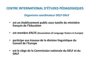 Organisme coordinateur DELF-DALF
• est un établissement public sous tutelle du ministère
français de l’Education
• est membre d’ALTE (Association of Language Testers in Europe)
• participe aux travaux de la division linguistique du
Conseil de l’Europe
• est le siège de la Commission nationale du DELF et du
DALF
CENTRE INTERNATIONAL D’ÉTUDES PÉDAGOGIQUES
 