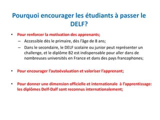 Pourquoi encourager les étudiants à passer le
DELF?
• Pour renforcer la motivation des apprenants;
– Accessible dès le primaire, dès l’âge de 8 ans;
– Dans le secondaire, le DELF scolaire ou junior peut représenter un
challenge, et le diplôme B2 est indispensable pour aller dans de
nombreuses universités en France et dans des pays francophones;
• Pour encourager l’autoévaluation et valoriser l’apprenant;
• Pour donner une dimension officielle et internationale à l’apprentissage:
les diplômes Delf-Dalf sont reconnus internationalement;
 