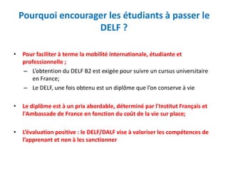 Pourquoi encourager les étudiants à passer le
DELF ?
• Pour faciliter à terme la mobilité internationale, étudiante et
professionnelle ;
– L’obtention du DELF B2 est exigée pour suivre un cursus universitaire
en France;
– Le DELF, une fois obtenu est un diplôme que l’on conserve à vie
• Le diplôme est à un prix abordable, déterminé par l'Institut Français et
l'Ambassade de France en fonction du coût de la vie sur place;
• L’évaluation positive : le DELF/DALF vise à valoriser les compétences de
l’apprenant et non à les sanctionner
 