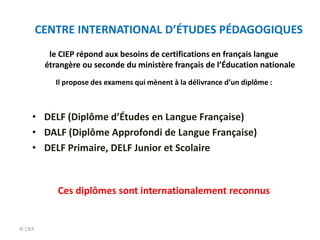 © CIEP
le CIEP répond aux besoins de certifications en français langue
étrangère ou seconde du ministère français de l’Éducation nationale
Il propose des examens qui mènent à la délivrance d’un diplôme :
• DELF (Diplôme d’Études en Langue Française)
• DALF (Diplôme Approfondi de Langue Française)
• DELF Primaire, DELF Junior et Scolaire
Ces diplômes sont internationalement reconnus
CENTRE INTERNATIONAL D’ÉTUDES PÉDAGOGIQUES
 