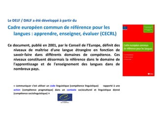 Le DELF / DALF a été développé à partir du
Cadre européen commun de référence pour les
langues : apprendre, enseigner, évaluer (CECRL)
Ce document, publié en 2001, par le Conseil de l’Europe, définit des
niveaux de maîtrise d'une langue étrangère en fonction de
savoir-faire dans différents domaines de compétence. Ces
niveaux constituent désormais la référence dans le domaine de
l'apprentissage et de l'enseignement des langues dans de
nombreux pays.
« communiquer c’est utiliser un code linguistique (compétence linguistique) rapporté à une
action (compétence pragmatique) dans un contexte socioculturel et linguistique donné
(compétence sociolinguistique) »
 