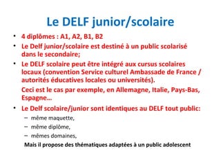 Le DELF junior/scolaire 
• 4 diplômes : A1, A2, B1, B2 
• Le Delf junior/scolaire est destiné à un public scolarisé 
dans le secondaire; 
• Le DELF scolaire peut être intégré aux cursus scolaires 
locaux (convention Service culturel Ambassade de France / 
autorités éducatives locales ou universités). 
Ceci est le cas par exemple, en Allemagne, Italie, Pays-Bas, 
Espagne… 
• Le Delf scolaire/junior sont identiques au DELF tout public: 
– même maquette, 
– même diplôme, 
– mêmes domaines, 
Mais il propose des thématiques adaptées à un public adolescent 
 