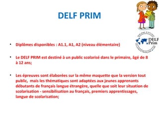 DELF PRIM 
• Diplômes disponibles : A1.1, A1, A2 (niveau élémentaire) 
• Le DELF PRIM est destiné à un public scolarisé dans le primaire, âgé de 8 
à 12 ans; 
• Les épreuves sont élaborées sur la même maquette que la version tout 
public, mais les thématiques sont adaptées aux jeunes apprenants 
débutants de français langue étrangère, quelle que soit leur situation de 
scolarisation - sensibilisation au français, premiers apprentissages, 
langue de scolarisation; 
 