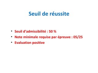 Seuil de réussite 
• Seuil d’admissibilité : 50 % 
• Note minimale requise par épreuve : 05/25 
• Evaluation positive 
 