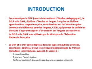 INTRODUCTION 
• Coordonné par le CIEP (centre international d’études pédagogiques), le 
DELF et le DALF, diplôme d’études en langue française et diplôme 
approfondi en langue française, sont dessinés sur le Cadre Européen 
Commun de Référence pour les langues, CECRL qui permet de définir les 
objectifs d’apprentissage et d’évaluation des langues européennes. 
• Le DELF et le DALF sont délivrés par le Ministère de l’Éducation 
Nationale Française 
• Le Delf et le Dalf sont adaptés à tous les types de publics (primaire, 
secondaire, adultes), à tous les niveaux d’apprentissage du français 
(débutant, intermédiaire, avancé). Ils visent à : 
– Stimuler les publics 
– Encourager l’autoévaluation 
– Renforcer les objectifs d’apprentissage dans une perspective actionnelle 
 
