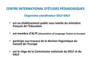 CENTRE INTERNATIONAL D’ÉTUDES PÉDAGOGIQUES 
Organisme coordinateur DELF-DALF 
• est un établissement public sous tutelle du ministère 
français de l’Education 
• est membre d’ALTE (Association of Language Testers in Europe) 
• participe aux travaux de la division linguistique du 
Conseil de l’Europe 
• est le siège de la Commission nationale du DELF et du 
DALF 
 