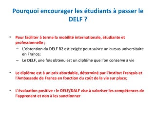 Pourquoi encourager les étudiants à passer le 
DELF ? 
• Pour faciliter à terme la mobilité internationale, étudiante et 
professionnelle ; 
– L’obtention du DELF B2 est exigée pour suivre un cursus universitaire 
en France; 
– Le DELF, une fois obtenu est un diplôme que l’on conserve à vie 
• Le diplôme est à un prix abordable, déterminé par l'Institut Français et 
l'Ambassade de France en fonction du coût de la vie sur place; 
• L’évaluation positive : le DELF/DALF vise à valoriser les compétences de 
l’apprenant et non à les sanctionner 
