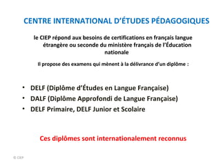 CENTRE INTERNATIONAL D’ÉTUDES PÉDAGOGIQUES 
© CIEP 
le CIEP répond aux besoins de certifications en français langue 
étrangère ou seconde du ministère français de l’Éducation 
nationale 
Il propose des examens qui mènent à la délivrance d’un diplôme : 
• DELF (Diplôme d’Études en Langue Française) 
• DALF (Diplôme Approfondi de Langue Française) 
• DELF Primaire, DELF Junior et Scolaire 
Ces diplômes sont internationalement reconnus 
 