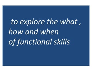 to explore the what ,
how and when
of functional skills
 