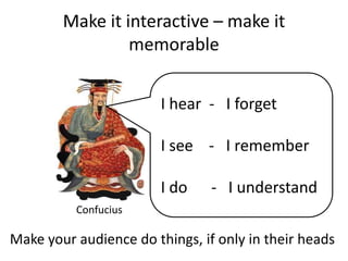 Make it interactive – make it memorableI hear  -   I forgetI see    -   I remember  I do 	    -   I understandConfuciusMake your audience do things, if only in their heads