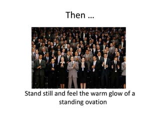 Then …Stand still and feel the warm glow of a standing ovation