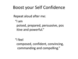 Boost your Self ConfidenceRepeat aloud after me:“I am poised, prepared, persuasive, positive and powerful.”  “I feel composed, confident, convincing, commanding and compelling.”