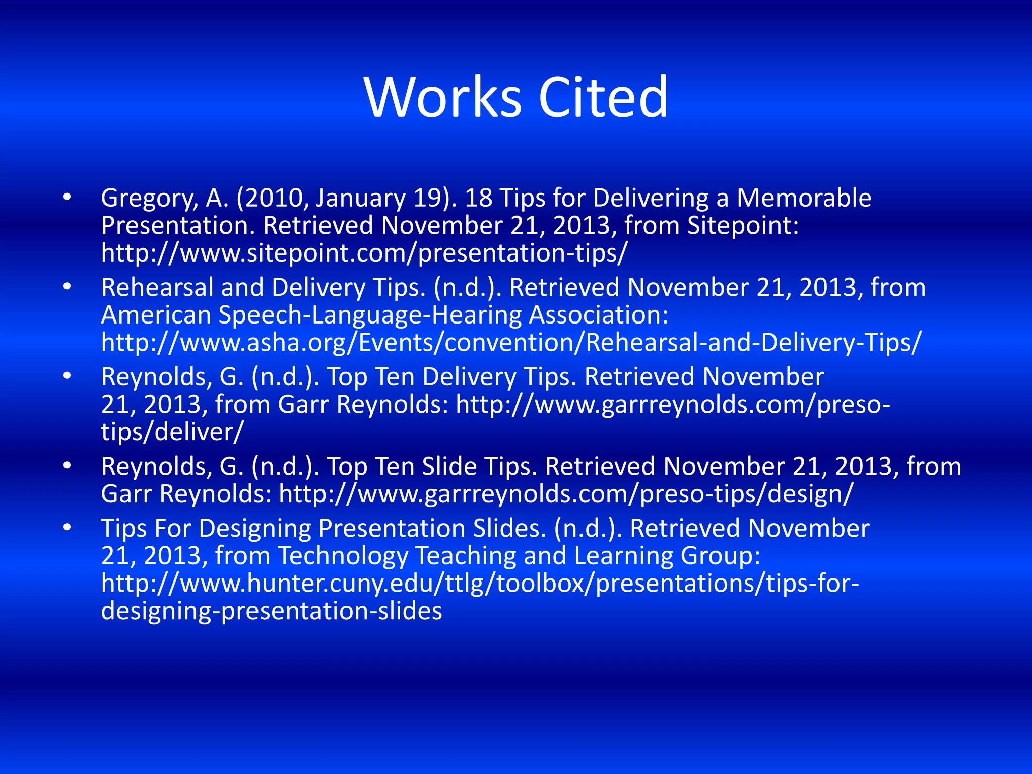 Works Cited
• Gregory, A. (2010, January 19). 18 Tips for Delivering a Memorable
Presentation. Retrieved November 21, 2013, from Sitepoint:
http://www.sitepoint.com/presentation-tips/
• Rehearsal and Delivery Tips. (n.d.). Retrieved November 21, 2013, from
American Speech-Language-Hearing Association:
http://www.asha.org/Events/convention/Rehearsal-and-Delivery-Tips/
• Reynolds, G. (n.d.). Top Ten Delivery Tips. Retrieved November
21, 2013, from Garr Reynolds: http://www.garrreynolds.com/presotips/deliver/
• Reynolds, G. (n.d.). Top Ten Slide Tips. Retrieved November 21, 2013, from
Garr Reynolds: http://www.garrreynolds.com/preso-tips/design/
• Tips For Designing Presentation Slides. (n.d.). Retrieved November
21, 2013, from Technology Teaching and Learning Group:
http://www.hunter.cuny.edu/ttlg/toolbox/presentations/tips-fordesigning-presentation-slides

 