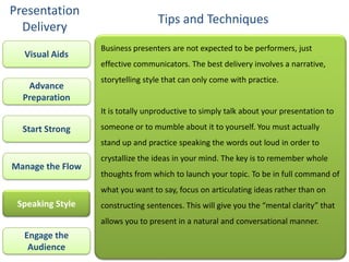 Presentation
                                  Tips and Techniques
  Delivery
                  Business presenters are not expected to be performers, just
  Visual Aids
                  effective communicators. The best delivery involves a narrative,
                  storytelling style that can only come with practice.
   Advance
  Preparation
                  It is totally unproductive to simply talk about your presentation to

  Start Strong    someone or to mumble about it to yourself. You must actually
                  stand up and practice speaking the words out loud in order to
                  crystallize the ideas in your mind. The key is to remember whole
Manage the Flow
                  thoughts from which to launch your topic. To be in full command of
                  what you want to say, focus on articulating ideas rather than on
 Speaking Style   constructing sentences. This will give you the “mental clarity” that
                  allows you to present in a natural and conversational manner.
  Engage the
   Audience
 