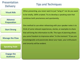 Presentation
                                   Tips and Techniques
  Delivery
                  When presenting, you never want to just “wing-it” nor do you want
  Visual Aids
                  to be totally, 100% scripted. Try to develop a speaking style that
                  combines both preciseness and spontaneity.
   Advance
  Preparation
                  One method to use when rehearsing with your speaker notes is to

  Start Strong    think of some relevant experiences, stories, or examples to share
                  that will bring the information to life. This type of planning allows
                  you some freedom to improvise when “in the moment.” If you are
Manage the Flow
                  knowledgeable and passionate about your topic, your enthusiasm
                  and sincerity will be evident.
 Speaking Style


  Engage the
   Audience
 