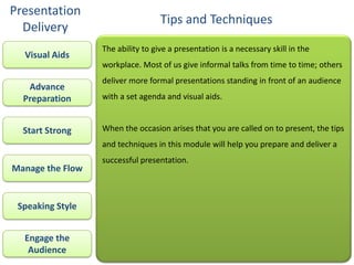 Presentation
                                   Tips and Techniques
  Delivery
                  The ability to give a presentation is a necessary skill in the
  Visual Aids
                  workplace. Most of us give informal talks from time to time; others
                  deliver more formal presentations standing in front of an audience
   Advance
  Preparation     with a set agenda and visual aids.


  Start Strong    When the occasion arises that you are called on to present, the tips
                  and techniques in this module will help you prepare and deliver a
                  successful presentation.
Manage the Flow


 Speaking Style


  Engage the
   Audience
 