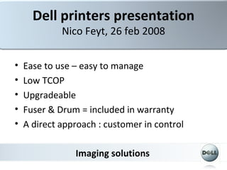 Dell printers presentation
             Nico Feyt, 26 feb 2008

•   Ease to use – easy to manage
•   Low TCOP
•   Upgradeable
•   Fuser & Drum = included in warranty
•   A direct approach : customer in control

                Imaging solutions
 