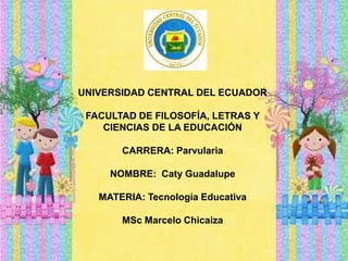 UNIVERSIDAD CENTRAL DEL ECUADOR
FACULTAD DE FILOSOFÍA, LETRAS Y
CIENCIAS DE LA EDUCACIÓN
CARRERA: Parvularia
NOMBRE: Caty Guadalupe
MATERIA: Tecnología Educativa
MSc Marcelo Chicaiza
 