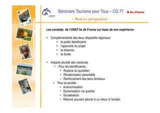 Séminaire Tourisme pour Tous – CG 77
- Mise en perspective -
Les constats de l’UNAT Ile de France sur base de son expérience
• Complémentarité des deux dispositifs régionaux
• le public bénéficiaire
• l’approche du projet
• la distance
• la durée
• Impacts pluriels des vacances
• Pour les bénéficiaires :
• Rupture du quotidien
• Revalorisation parentalité
• Renforcement des liens familiaux
• Pour la société :
• Autonomisation
• Dynamisation vie quartier
• Socialisation
• Rebond pouvant aboutir à un retour à l’emploi
 