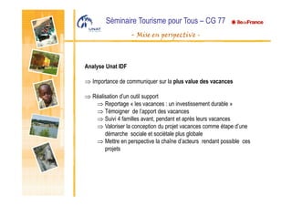 Séminaire Tourisme pour Tous – CG 77
- Mise en perspective -
Analyse Unat IDF
⇒ Importance de communiquer sur la plus value des vacances
⇒ Réalisation d’un outil support
⇒ Reportage « les vacances : un investissement durable »
⇒ Témoigner de l’apport des vacances
⇒ Suivi 4 familles avant, pendant et après leurs vacances
⇒ Valoriser la conception du projet vacances comme étape d’une
démarche sociale et sociétale plus globale
⇒ Mettre en perspective la chaîne d’acteurs rendant possible ces
projets
 