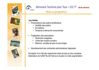 Séminaire Tourisme pour Tous – CG 77
- Mise en perspective -
Les limites
• Précarisations des publics bénéficiaires
• Volatilité des publics
• Annulations
• Tendance à démarche consumériste
• Fragilisation des associations
• Restriction budgétaire
• Limite des moyens humains
• Missions sociales de plus en plus larges
• Alourdissement des contraintes administratives régionales
Perception d’un rôle des organismes relais de plus en plus complexe
Sollicitation de l’UNAT Ile de France en soutien en nette augmentation
 