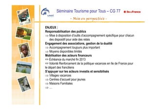 Séminaire Tourisme pour Tous – CG 77
- Mise en perspective -
ENJEUX :
Responsabilisation des publics
⇒ Mise à disposition d’outils d’accompagnement spécifique pour chacun
des dispositif pour aide des relais
Engagement des associations, gestion de la dualité
⇒ Accompagnement toujours plus important
⇒ Moyens disponibles limités
Mobilisation des acteurs financeurs
=> Échéance du marché fin 2013
=> Volonté Renforcement de la politique vacances en Ile de France pour
le départ des franciliens
S’appuyer sur les acteurs investis et sensibilisés
⇒ Villages vacances
⇒ Centres d’accueil pour jeunes
⇒ Maisons Familiales
⇒ …
 