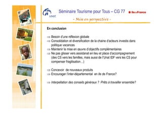 Séminaire Tourisme pour Tous – CG 77
- Mise en perspective -
En conclusion
⇒ Besoin d’une réflexion globale
⇒ Consolidation et diversification de la chaine d’acteurs investis dans
politique vacances
⇒ Maintenir la mise en œuvre d’objectifs complémentaires
⇒ Ne pas glisser vers assistanat en lieu et place d’accompagnement
(des CS vers les familles, mais aussi de l’Unat IDF vers les CS pour
compenser fragilisation…)
⇒ Concevoir de nouveaux produits
⇒ Encourager l’inter-départemental en Ile de France?
⇒ Interpellation des conseils généraux ? Prêts à travailler ensemble?
 