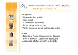 Les objectifs :
Resserrer les liens familiaux
Mixité sociale
Autonomisation des familles
Partir « comme tout le monde »
Prendre conscience que les vacances sont un droit !
Le rôle
- Région Ile de France : Financement des dispositifs
- UNAT Ile de France : Coordination technique et
opérationnelle, interface entre offre et demande
 