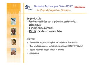 Séminaire Tourisme pour Tous – CG 77
- Le Dispositif départ en vacances -
Le public cible
Familles fragilisées par la précarité, sociale et/ou
économique
Familles primo-partantes
Priorité : familles monoparentales
Le principe :
- Une semaine en pension complète avec activités et clubs enfants
- Dans un village vacances de la brochure éditée par l’UNAT IDF (février)
- Séjours individuels ou petit collectif (4 familles)
- Juillet et août
 