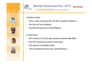 Séminaire Tourisme pour Tous – CG 77
- Le Dispositif départ en vacances -
Conditions d’accès :
- Etre un acteur social associatif (CS, MJC, association caritative…)
- Avoir plus de 2 ans d’existence
- Conventionnement avec le Conseil Régional
Le financement
- 60 % maximum du coût de séjour (plafond subventionnable 450€)
- Soit 270 € maximum par personne et par séjour
- 20% maximum participation famille
- 20% de financements divers (CAF, autofinancement…)
 