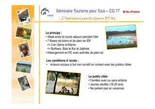 Séminaire Tourisme pour Tous – CG 77
- L’Opération courts séjours BPAL-
Le principe :
• Week-ends et courts séjours pendant l’été
• 7 Bases de loisirs et de plein air IDF
=> 3 en Seine et Marne
=> Buthiers, Bois le Roi et Jablines
• Hébergement en PC avec activités de plein air
Les conditions d ‘accès :
• Acteurs sociaux à but non lucratif en contact avec les publics cibles
Le public cible :
• Familles avec ou sans enfants
• Jeunes adultes (18-25 ans)
• Ne partant pas en vacances
 