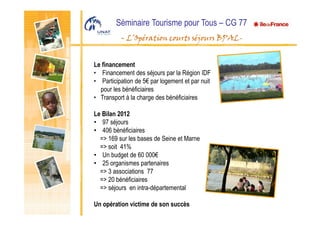 Séminaire Tourisme pour Tous – CG 77
- L’Opération courts séjours BPAL-
Le financement
• Financement des séjours par la Région IDF
• Participation de 5€ par logement et par nuit
pour les bénéficiaires
• Transport à la charge des bénéficiaires
Le Bilan 2012
• 97 séjours
• 406 bénéficiaires
=> 169 sur les bases de Seine et Marne
=> soit 41%
• Un budget de 60 000€
• 25 organismes partenaires
=> 3 associations 77
=> 20 bénéficiaires
=> séjours en intra-départemental
Un opération victime de son succès
 