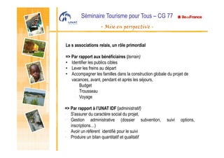 Séminaire Tourisme pour Tous – CG 77
- Mise en perspective -
Le s associations relais, un rôle primordial
=> Par rapport aux bénéficiaires (terrain)
• Identifier les publics cibles
• Lever les freins au départ
• Accompagner les familles dans la construction globale du projet de
vacances, avant, pendant et après les séjours,
- Budget
- Trousseau
- Voyage
=> Par rapport à l’UNAT IDF (administratif)
• S'assurer du caractère social du projet,
• Gestion administrative (dossier subvention, suivi options,
inscriptions…)
• Avoir un référent identifié pour le suivi
• Produire un bilan quantitatif et qualitatif
 