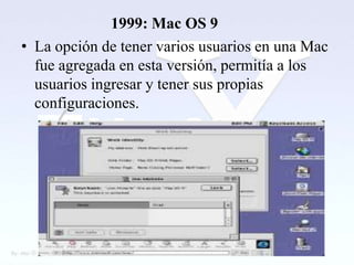 1999: Mac OS 9
• La opción de tener varios usuarios en una Mac
  fue agregada en esta versión, permitía a los
  usuarios ingresar y tener sus propias
  configuraciones.
 