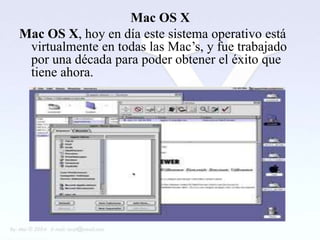 Mac OS X
Mac OS X, hoy en día este sistema operativo está
 virtualmente en todas las Mac’s, y fue trabajado
 por una década para poder obtener el éxito que
 tiene ahora.
 
