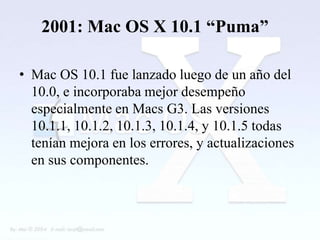 2001: Mac OS X 10.1 “Puma”

• Mac OS 10.1 fue lanzado luego de un año del
  10.0, e incorporaba mejor desempeño
  especialmente en Macs G3. Las versiones
  10.1.1, 10.1.2, 10.1.3, 10.1.4, y 10.1.5 todas
  tenían mejora en los errores, y actualizaciones
  en sus componentes.
 