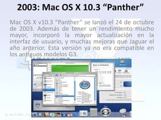 2003: Mac OS X 10.3 “Panther”
Mac OS X v10.3 “Panther” se lanzó el 24 de octubre
de 2003. Además de tener un rendimiento mucho
mayor, incorporó la mayor actualización en la
interfaz de usuario, y muchas mejoras que Jaguar el
año anterior. Esta versión ya no era compatible en
los antiguos modelos G3.
 
