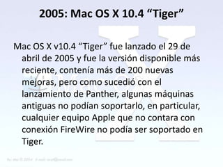 2005: Mac OS X 10.4 “Tiger”

Mac OS X v10.4 “Tiger” fue lanzado el 29 de
 abril de 2005 y fue la versión disponible más
 reciente, contenía más de 200 nuevas
 mejoras, pero como sucedió con el
 lanzamiento de Panther, algunas máquinas
 antiguas no podían soportarlo, en particular,
 cualquier equipo Apple que no contara con
 conexión FireWire no podía ser soportado en
 Tiger.
 