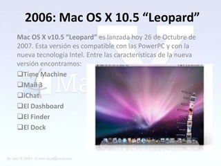 2006: Mac OS X 10.5 “Leopard”
Mac OS X v10.5 “Leopard” es lanzada hoy 26 de Octubre de
2007. Esta versión es compatible con las PowerPC y con la
nueva tecnología Intel. Entre las características de la nueva
versión encontramos:
Time Machine
Mail 3
iChat
El Dashboard
El Finder
El Dock
 